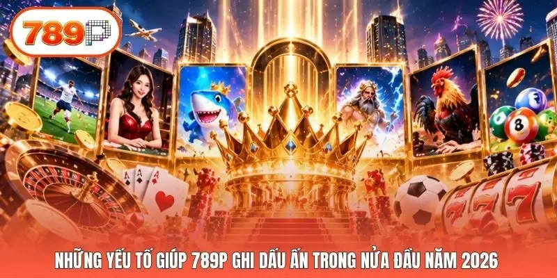 Những yếu tố giúp 789p ghi dấu ấn trong nửa đầu năm 2026